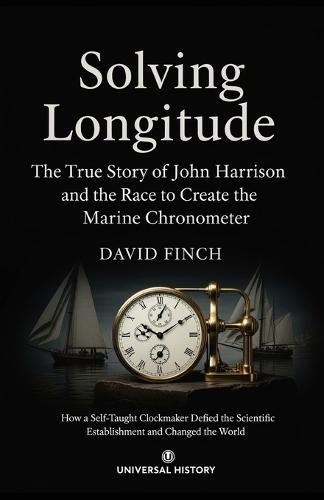 Solving Longitude: The True Story of John Harrison and the Race to Create the Marine Chronometer: How a Self-Taught Clockmaker Defied the Scientific Establishment and Changed the World