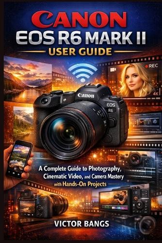 Canon EOS R6 Mark II User Guide: A Complete Guide to Photography, Cinematic Video, and Camera Mastery with Hands-On Projects