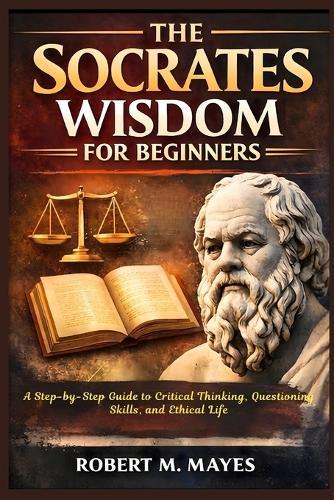 The Socrates Wisdom for Beginners: A Step-by-Step Guide to Critical Thinking, Questioning Skills, and Ethical Life