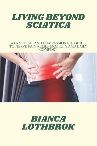 Living Beyond Sciatica: A Practical and Compassionate Guide to Nerve Pain Relief Mobility and Daily Comfort