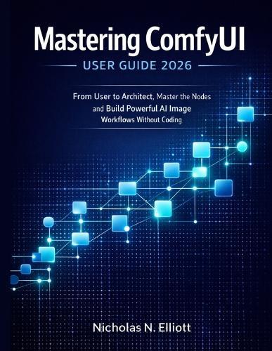 Mastering ComfyUI User Guide 2026: From User to Architect, Master the Nodes and Build Powerful AI Image Workflows without Coding
