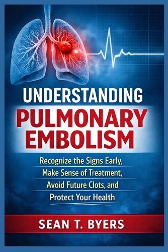 Understanding Pulmonary Embolism: Recognize the Signs Early, Make Sense of Treatment, Avoid Future Clots, and Protect Your Health