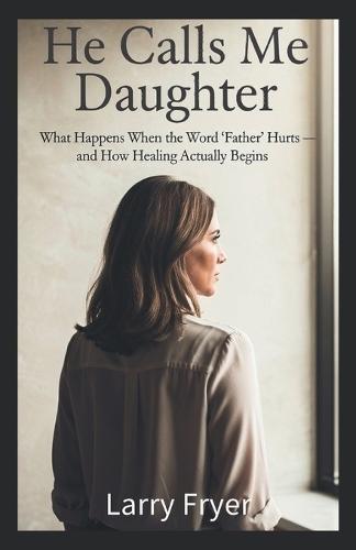 He Calls Me Daughter: What Happens When the Word 'Father' Hurts - and How Healing Actually Begins