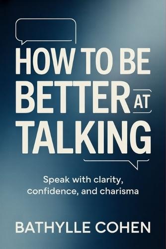 How to Be Better at Talking: Speak with Clarity, Confidence, and Charisma