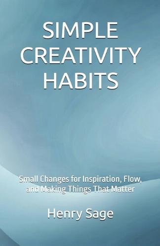 Simple Creativity Habits: Small Changes for Inspiration, Flow, and Making Things That Matter