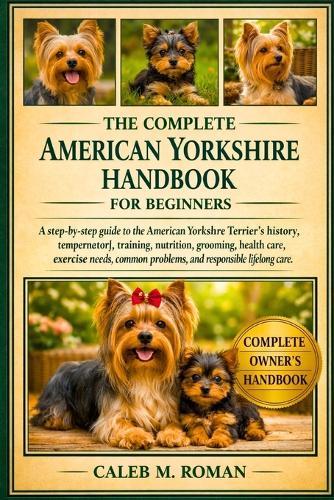 The Complete American Yorshire Handbook for Beginners: A Step-by-Step Guide to the American Yorkshire Terrier's History, Temperament, Training, Nutrition...Exercise Needs, Common Problems, and Responsible Lifelong Care