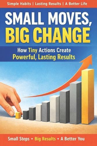 Small Moves, Big Change: The Simple System That Turns Daily Choices Into Lasting Success