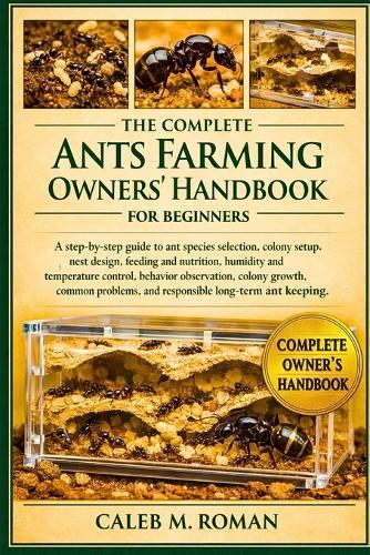 The Complete Ants Farming Owners' Handbook for Beginners: A Step-by-Step Guide to Ant Species Selection, Colony Setup, Nest Design....Problems, and Responsible Long-Term Ant Keeping