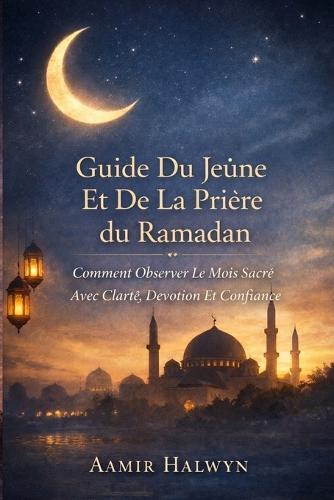 Guide Du Jeûne Et De La Prière Du Ramadan: Comment Observer Le Mois Sacré Avec Clarté, Dévotion Et Confiance