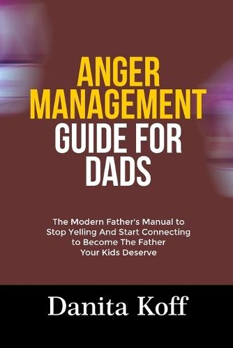 Anger Management Guide for Dads: The Modern Father's Manual to Stop Yelling And Start Connecting to Become The Father Your Kids Deserve
