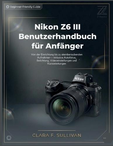Nikon Z6 III Benutzerhandbuch für Anfänger: Von der Einrichtung bis zu atemberaubenden Aufnahmen - inklusive Autofokus, Belichtung, Videoeinstellungen und Kurzanleitungen
