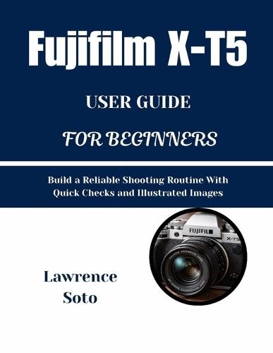 Fujifilm X-T5 USER GUIDE FOR BEGINNERS: Build a Reliable Shooting Routine With Quick Checks andIllustrated Images