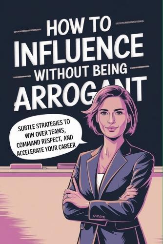 How to Influence Without Being Arrogant: Subtle Strategies to Win over Teams, Command Respect, and Accelerate Your Career