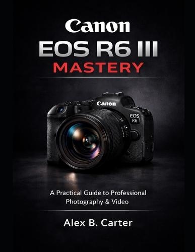 Canon EOS R6 III Mastery: A Practical Guide to Professional Photography & Video