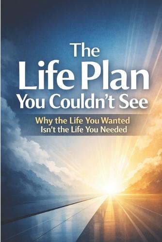 The Life Plan You Couldn't See: Why the Life You Wanted Isn't the Life You Needed
