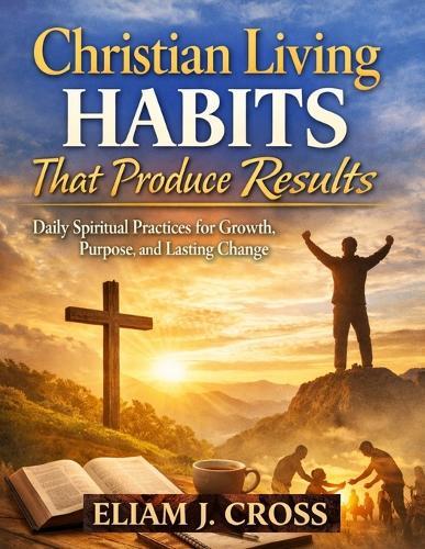Christian Living Habits That Produce Results: Daily Spiritual Practices for Growth, Purpose, and Lasting Change