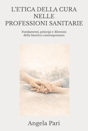 L'Etica Della Cura Nelle Professioni Sanitarie: Fondamenti, principi e dilemmi della bioetica contemporanea