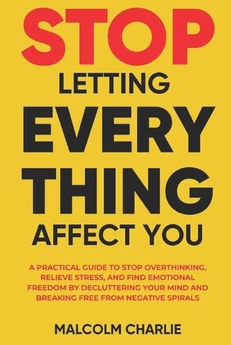 Stop Letting Every Thing Affect You: A Practical Guide to Stop Overthinking, Relieve Stress, and Find Emotional Freedom by Decluttering Your Mind and Breaking Free from Negative Spirals