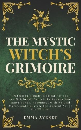 The Mystic Witch's Grimoire: Protection Rituals, Magical Potions, and Witchcraft Secrets to Awaken Your Inner Power, Reconnect with Natural Magic, and Cultivate the Ancient Art of the Witches
