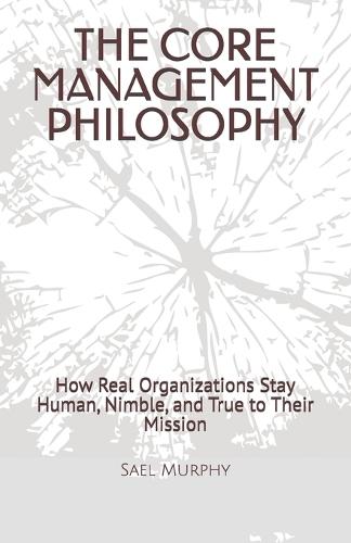 The Core Management Philosophy: How Real Organizations Stay Human, Nimble, and True to Their Mission
