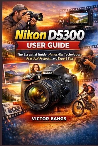 Nikon D5300 User Guide: The Essential Guide: Hands-On Techniques, Practical Projects, and Expert Tips