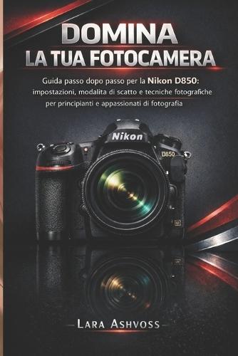 Domina la tua fotocamera: Guida passo passo per la Nikon D850: impostazioni, modalità di scatto e tecniche fotografiche per principianti e appassionati di fotografia