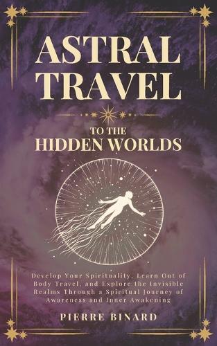 Astral Travel to the Hidden Worlds: Develop Your Spirituality, Learn Out of Body Travel, and Explore the Invisible Realms Through a Spiritual Journey of Awareness and Inner Awakening
