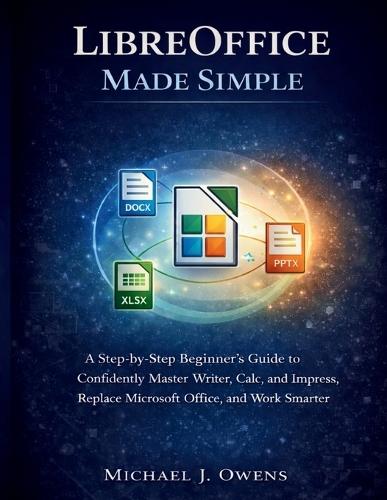 Libreoffice Made Simple: A Step-by-Step Beginner's Guide to Confidently Master Writer, Calc, and Impress, Replace Microsoft Office, and Work Smarter