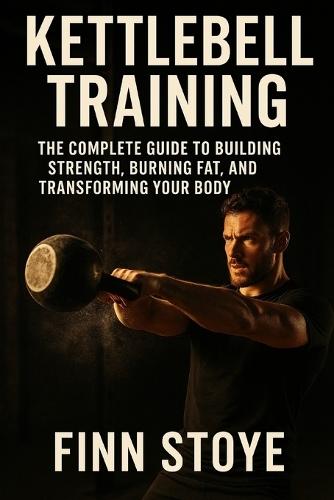 Kettlebell Training: The Complete Guide to Building Strength, Burning Fat, and Transforming Your Body