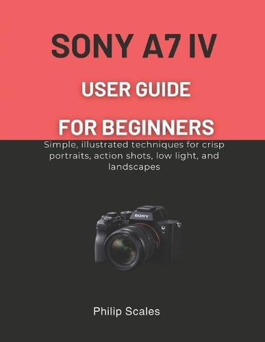 Sony A7 IV User Guide for Beginners: Simple, illustrated techniques for crisp portraits, action shots, low light, and landscapes