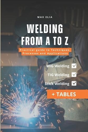 Welding from A to Z: A Practical Guide to Techniques, Processes, and Applications for Apprentice Welders: MIG, TIG, and Stick Welding Manual: Theory and Practice of Welding Processes (Including Tables)