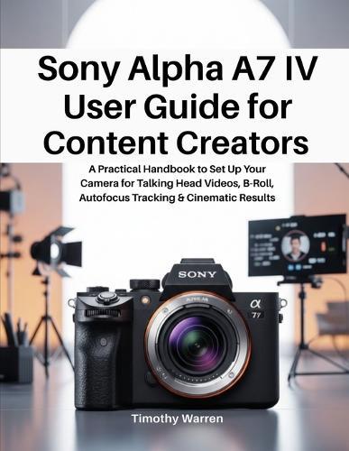 Sony Alpha A7 IV User Guide for Content Creators: A Practical Handbook to Set Up Your Camera for Talking Head Videos, B-Roll, Autofocus Tracking & Cinematic Results