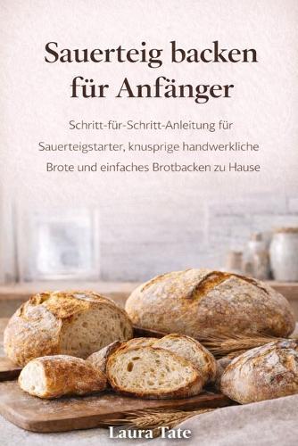 Die U Sauerteig Backreise Für Anfänger: Ein Leitfaden für Anfänger zum Starten bauen, handwerkliche Laibe backen und mit Selbstvertrauen köstliches selbstgebackenes Brot backen