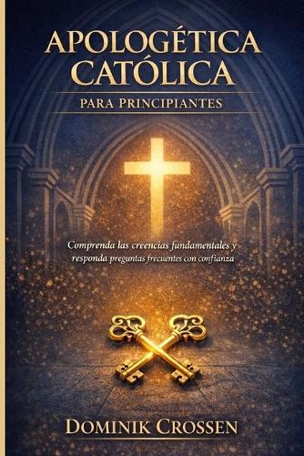 Apologética Católica Para Principiantes: Comprenda las creencias fundamentales y responda preguntas frecuentes con confianza