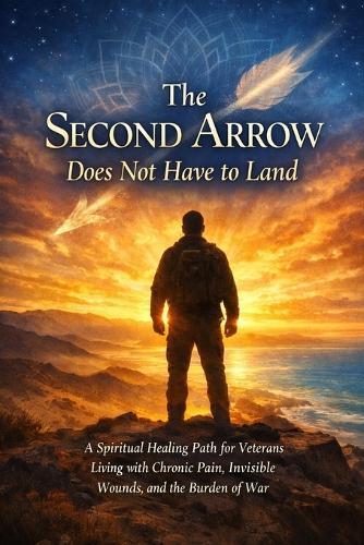 The Second Arrow Does Not Have to Land: A Spiritual Healing Path for Veterans Living with Chronic Pain, Invisible Wounds, and the Burden of War