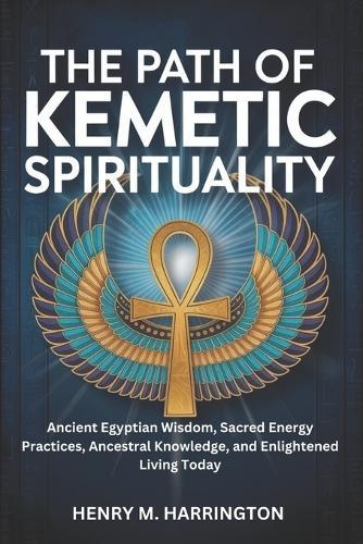 The Path of Kemetic Spirituality: Ancient Egyptian Wisdom, Sacred Energy Practices, Ancestral Knowledge, and Enlightened Living Today