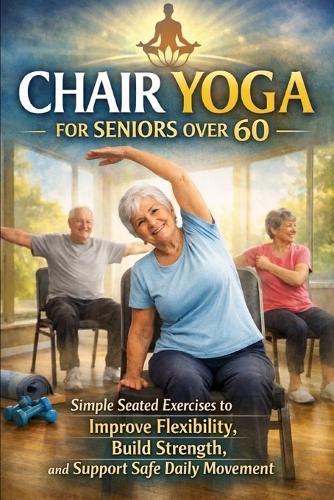 Chair Yoga for Seniors Over 60: Simple Seated Exercises to Build Strength, Improve Flexibility, and Move with Confidence