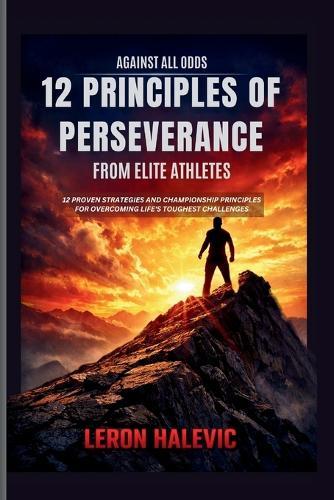 Against All Odds: 12 Principles of Perseverance From Elite Athletes: 12 Proven Strategies and Championship Principles for Overcoming Life's Toughest Challenges