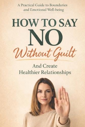 How to Say No Without Guilt and Create Healthier Relationships: A Practical Guide to Setting Boundaries, Overcoming People-Pleasing, and Building Self-Respect Without Losing Your Kindness