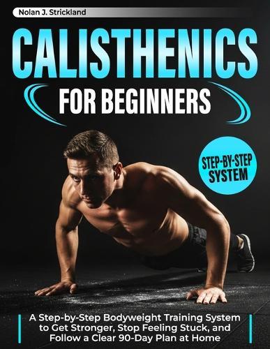 Calisthenics for Beginners: A Step-by-Step Bodyweight Training System to Get Stronger, Stop Feeling Stuck, and Follow a Clear 90-Day Plan at Home