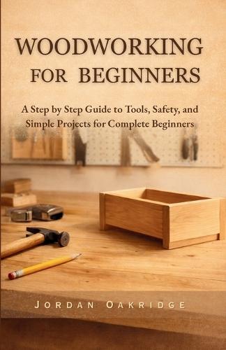Woodworking for Beginners: A Step by Step Guide to Tools, Safety, and Simple Projects for Complete Beginners