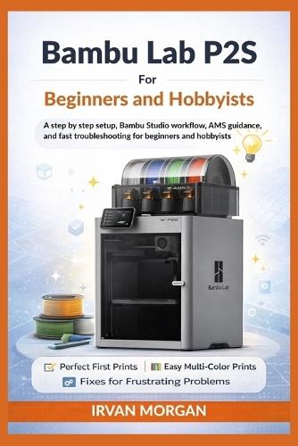 Bambu Lab P2S for Beginners and Hobbyists: A step by step setup, Bambu Studio workflow, AMS guidance, and fast troubleshooting for beginners and hobbyists