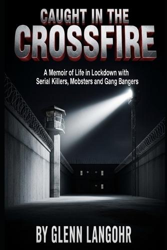 Caught in The CrossFire: A Memoir of Life in Lockdown with Serial Killers, Mobsters and Gang Bangers