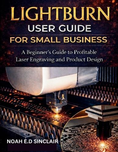 Lightburn User Guide for Small Business: A Beginner's Guide to Profitable Laser Engraving and Product Design