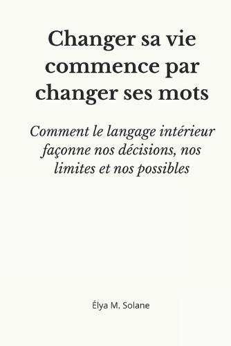 Changer sa vie commence par changer ses mots: comment le langage intérieur façonne nos décisions, nos limites et nos possibles