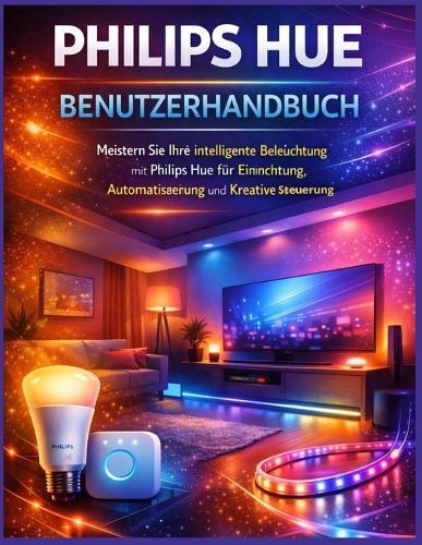 Philips Hue Benutzerhandbuch: Meistern Sie Ihre intelligente Beleuchtung mit Philips Hue für Einrichtung, Automatisierung und kreative Steuerung