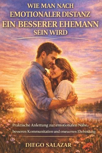 Wie Man Nach Emotionaler Distanz Ein Besserer Ehemann Sein Wird: Praktische Anleitung zur emotionalen Nähe, besseren Kommunikation und erneuerten Ehebindung