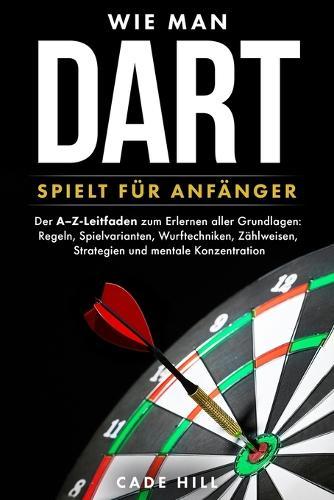 Wie man Dart spielt für Anfänger: Der A-Z-Leitfaden zum Erlernen aller Grundlagen: Regeln, Spielvarianten, Wurftechniken, Zählweisen, Strategien und mentale Konzentration