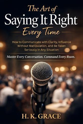 The Art of Saying It Right Everytime: How to Communicate with Clarity, Influence Without Manipulation, and Be Taken Seriously in Any Situation