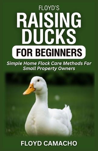 Floyd's Raising Ducks for Beginners: Simple Home Flock Care Methods For Small Property Owners